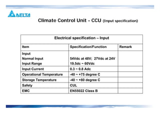 -40 ~ +80 degree CStorage Temperature
EN55022 Class BEMC
CULSafety
Remark
-40 ~ +75 degree C
0.3 ~ 0.8 Adc
54Vdc at 48V; 27Vdc at 24V
19.5dc ~ 60Vdc
Specification/Function
Input
Normal Input
Input Range
Operational Temperature
Input Current
Item
Electrical specification – Input
Climate Control Unit - CCU (Input specification)
 