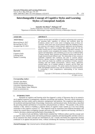 Journal of Education and Learning (EduLearn)
Vol.12, No.2, May 2018, pp. 179~187
ISSN: 2089-9823, DOI: 10.11591/edulearn.v12i2.6573  179
Journal homepage: http://journal.uad.ac.id/index.php/EduLearn
Interchangeable Concept of Cognitive Styles and Learning
Styles: a Conceptual Analysis
Zainudin Abu Bakar1
*, Rafaquat Ali2
1
Faculty of Education, Universiti Teknologi Malaysia, Malaysia
2
Department of Education, Bahawalnagar Campus, Islamia University of Bahawalpur, Pakistan
Article Info ABSTRACT
Article history:
Received June 4, 2017
Revised Sep 29, 2017
Accepted Apr 22, 2018
Inquiries into the nature and effects of cognitive and learning style constructs
are mounting daily, regardless of criticism and confusion about the
boundaries, natures and to some extent overlapping issues of these two
constructs. These issues raise several questions about the credibility of these
two constructs with regard to further research, application and development.
Therefore, there is a need to crystallize their natures to pave the way for
further research and for a better understanding of individual’s learning. The
current scientific review strengthens the concept of these two constructs as
separate and independent, each contributing in its own way to different fields
of human learning. Both constructs have different histories and schools of
thought directed toward different ends. The relationship of these constructs
undeniably establishes their usefulness and value as research subjects.
However, specific concerns is required in defining cognitive and learning
styles which may hinder the credibility and usefulness of further research,
including valid and reliable measurements, cohesive theory, application
oriented studies, use of multiple methods in research, and the origin and
development of these constructs. This article explores the discourse in these
fields and highlights potential issues with the constructs to assist researchers
in constructing a more comprehensive understanding of the research
framework.
Keywords:
Cognitive Style
Learning Style
Student’s Learning
Copyright © 2018 Institute of Advanced Engineering and Science.
All rights reserved.
Corresponding Author:
Zainudin Abu Bakar,
Faculty of Education,
Universiti Teknologi Malaysia,
81310 Johor Bahru, Johor, Malaysia.
Email: p-zain@utm.my
1. INTRODUCTION
Research on cognitive and learning styles has triggered a variety of discourses due to its extensive
use in applied situations in management, education, psychology and medicine. The term, which originated in
psychology, has been widely used in education, management, and medicine. The complexity later resulted in
an incoherent and disjointed body of knowledge, frameworks, and theoretical styles. Kozhevnikove described
the prevailing attitude and behavior of researchers and practitioners as follows: “The paradox of the current
situation is that, interest in building a coherent theory of cognitive styles remains at a low level among
researchers in the cognitive sciences [1]”. This dispersed work by researchers from different disciplines and
regions has created many overlapping concepts and terms with regard to cognition and learning, and there is
a need to develop a coherent and unified body of knowledge [2].
As cited in Cools and Bellens, Sadler-Smith remarked that “different authors used the concept such
as cognitive styles, learning styles and learning preferences randomly and interchangeably and there seems to
be no consensus how these concepts are interrelated [3], [4]”. Cassidy and Smith also argued that research
conducted in an applied and practical sense, without considering the meaning of psychological terms, will
 