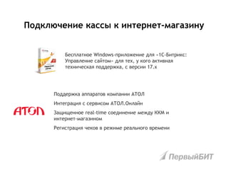 Бесплатное Windows-приложение для «1С-Битрикс:
Управление сайтом» для тех, у кого активная
техническая поддержка, с версии 17.х
Подключение кассы к интернет-магазину
Поддержка аппаратов компании АТОЛ
Интеграция с сервисом АТОЛ.Онлайн
Защищенное real-time соединение между ККМ и
интернет-магазином
Регистрация чеков в режиме реального времени
 