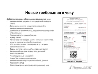 Добавляются новые обязательные реквизиты в чеке:
• Наименование документа и порядковый номер за
смену
• Дата, время и место осуществления расчёта,
наименование организации
• Должность и фамилия лица, осуществляющего расчёт
с покупателем
• Признак расчёта: приход/расход
• Номер смены
• Наименование товаров, услуг с описание количества,
цены за единицу и общей стоимостью
• НДС и ставка налога в зависимости от системы
налогообложения
• Форма расчёта: наличные/электронный расчёт
• Фискальный признак: номер чека, который
присваивает ОФД
• Регистрационный номер ККТ
• Номер фискального накопителя
• Наименование оператора фискальных данных
• Адрес сайта ОФД
• Адрес покупателя для печати электронного чека
Новые требования к чеку
 