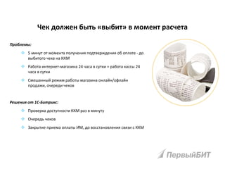 Чек должен быть «выбит» в момент расчета
Проблемы:
 5 минут от момента получения подтверждения об оплате - до
выбитого чека на ККМ
 Работа интернет-магазина 24 часа в сутки = работа кассы 24
часа в сутки
 Смешанный режим работы магазина онлайн/офлайн
продажи, очереди чеков
Решения от 1С-Битрикс:
 Проверка доступности ККМ раз в минуту
 Очередь чеков
 Закрытие приема оплаты ИМ, до восстановления связи с ККМ
 