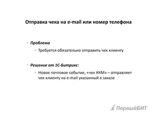 • Проблема
• Требуется обязательно отправить чек клиенту
• Решение от 1С-Битрикс:
• Новое почтовое событие, «чек ККМ» – отправляет
чек клиенту на e-mail указанный в заказе
Отправка чека на e-mail или номер телефона
 