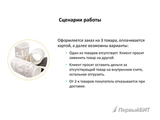 Сценарии работы
Оформляется заказ на 3 товара, оплачивается
картой, а далее возможны варианты:
• Один из товаров отсутствует. Клиент просит
заменить товар на другой.
• Клиент просит оставить деньги за
отсутствующий товар на внутреннем счете,
остальное отгрузить.
• От 2-х товаров покупатель отказывается при
доставке.
 