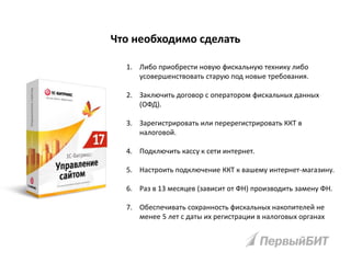1. Либо приобрести новую фискальную технику либо
усовершенствовать старую под новые требования.
2. Заключить договор с оператором фискальных данных
(ОФД).
3. Зарегистрировать или перерегистрировать ККТ в
налоговой.
4. Подключить кассу к сети интернет.
5. Настроить подключение ККТ к вашему интернет-магазину.
6. Раз в 13 месяцев (зависит от ФН) производить замену ФН.
7. Обеспечивать сохранность фискальных накопителей не
менее 5 лет с даты их регистрации в налоговых органах
Что необходимо сделать
 