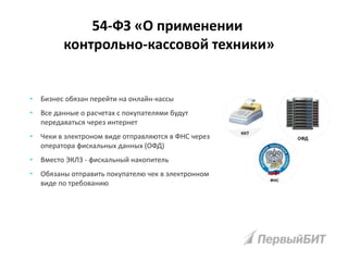 • Бизнес обязан перейти на онлайн-кассы
• Все данные о расчетах с покупателями будут
передаваться через интернет
• Чеки в электроном виде отправляются в ФНС через
оператора фискальных данных (ОФД)
• Вместо ЭКЛЗ - фискальный накопитель
• Обязаны отправить покупателю чек в электронном
виде по требованию
54-ФЗ «О применении
контрольно-кассовой техники»
 