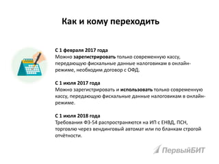 Как и кому переходить
С 1 февраля 2017 года
Можно зарегистрировать только современную кассу,
передающую фискальные данные налоговикам в онлайн-
режиме, необходим договор с ОФД.
С 1 июля 2017 года
Можно зарегистрировать и использовать только современную
кассу, передающую фискальные данные налоговикам в онлайн-
режиме.
С 1 июля 2018 года
Требования ФЗ-54 распространяются на ИП с ЕНВД, ПСН,
торговлю через вендинговый автомат или по бланкам строгой
отчётности.
 