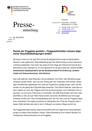 Pressestelle



             Presse-
                                                                 HAUSANSCHRIFTEN   Rochusstraße 1, 53123 Bonn
                                                                                   Wilhelmstraße 54, 10117 Berlin

                                                                             TEL   +49 (0)30 18 529 - 3171 bis 3177
                                                                                   +49 (0)30 18 529 - 3179
                         mitteilung                                          FAX
                                                                          E-MAIL   pressestelle@bmelv.bund.de
                                                                        INTERNET   www.bmelv.de


    DATUM    30. April 2010
  NUMMER     71
SPERRFRIST




             Rechte der Fluggäste gestärkt – Fluggesellschaften müssen allge-
             meine Geschäftsbedingungen ändern

             Mit seinem Urteil vom 29. April 2010 hat der Bundesgerichtshof einige kundenfeindliche
             Klauseln in den allgemeinen Geschäftsbedingungen der British Airways und der Deutschen
             Lufthansa aufgehoben. Das Urteil, das aufgrund einer Klage des Verbraucherzentrale Bun-
             desverband (vzbv) ergangen ist, ist richtungweisend für die ganze Branche, erklärte die Par-
             lamentarische Staatssekretärin bei der Bundesministerin für Ernährung, Landwirt-
             schaft und Verbraucherschutz, Julia Klöckner.


             Das Urteil stellt klar, dass Reisende nicht grundsätzlich vom Rück- oder Weiterflug ausge-
             schlossen werden dürfen, wenn sie den Hinflug oder eine Teilstrecke nicht antreten. Bisher
             legen die Beförderungsbedingen fest, dass die Flugscheine ungültig werden, wenn die Rei-
             senden von der gebuchten Flugreihenfolge abweichen. Das Gericht stellt klar, dass dies nur
             dann möglich ist, wenn der Fluggast schon bei der Buchung plant, eine Teilstrecke nicht zu
             benutzen, um sich einen Preisvorteil zu verschaffen. Die AGB-Klausel geht nach dem Urteil
             des BGHs zu weit, da auch Fälle erfasst werden, bei denen die Beförderung nicht ausge-
             schlossen werden darf. Dies ist beispielsweise dann der Fall, wenn sich der Fluggast wegen
             einer veränderten Terminplanung bereits am Abflughafen der 2.Teils der Flugreise oder in
             dessen Nähe befindet oder aber er den 2. Abflugort auf anderem Wege erreicht hat.


             Die Fluggesellschaften werden aufgrund des BGH-Urteil ihre allgemeinen Geschäftsbedin-
             gungen an dieses Urteil anpassen müssen. Diese Klarstellung ist ein weiterer Baustein für
             verbesserten Verbraucherschutz für die Fluggäste.
 