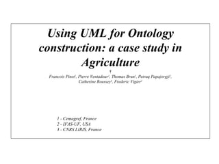 Using UML for Ontology construction: a case study in Agriculture   Francois Pinet 1 , Pierre Ventadour 1 , Thomas Brun 1 , Petraq Papajorgji 2 , Catherine Roussey 3 , Frederic Vigier 1 1 - Cemagref, France 2 - IFAS-UF, USA 3 - CNRS LIRIS, France 