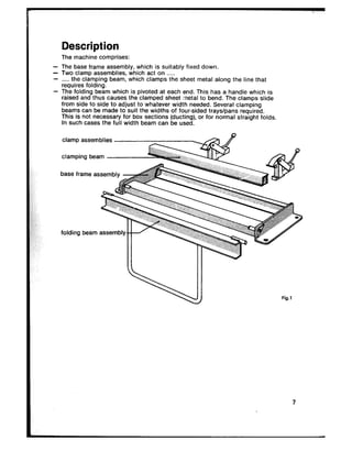 Description
The machine comprises:
- The base frame assembly, which is suitably fixed down.
- Two clamp assemblies, which act on ._.__
- _.___the clamping beam, which clamps the sheet metal along the line that
requires folding.
- The folding beam which is pivoted at each end. This has a handle which is
raised and thus causes the clamped sheet metal to bend. The clamps slide
from side to side to adjust to whatever width needed. Several clamping
beams can be made to suit the widths of four-sided trays/pans required.
This is not necessary for box sections (ducting), or for normal straight folds.
In such cases the full width beam can be used.
clamp assemblies
clamping beam
base frame assembly -&g&g
folding beam assemblyw
Fig.1
 