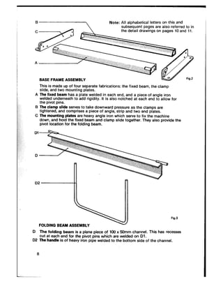 Note: All alphabetical letters on this and
subsequent pages are also referred to in
the detail drawings on pages 10 and 11.
BASE FRAME ASSEMBLY
This is made up of four separate fabrications: the fixed beam, the clam:,
slide, and two mounting plates.
A The fixed beam has a plate welded in each end, and a piece of angle iron
welded underneath to add rigidity. It is also. notched at each end to allow for
the pivot pins.
B The clamp slide serves to take downward pressure as the clamps are
tightened, and comprises a piece of angle, strip and two end plates.
C The mounting plates are heavy angle iron which serve to fix the machine
down, and hold the fixed beam and clamp slide together. They also provide the
pivot location for the folding beam.
Dl
D2
FOLDING BEAM ASSEMBLY
Fig.3
D The folding beam is a plane piece of 100 x 50mm channel. This has recesses
cut at each end for the pivot pins which are welded on Dl.
D2 The handle is of heavy iron pipe welded to the bottom side of the channel.
8
 