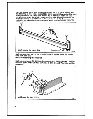 Mark out and cut clamp slide end plates (82) and file to fit inside angle B with
flat Bl resting on top. Take a piece of 50 x SOmm square hollow section (the same
as will be used for the clamp base HI and H2) to make sure that it will slide
along between angle B and flat B!.pack with thin steel and clamp.Position the.__I _,... ~..~L..~ .~ *~~ .. . .. ^_A ____1_1eno prams sngnuy m nom me ena or me angle tlmm will do). Clamp, arru wero
on inside. Stitch weld flat Bl on tc -- -‘- s in . ‘.. .1+.1-a .~^1a snare CI.uo not arm ano ma end ula,==. ye,.
stitch welding the clamp slide
Fig.10
Mark out accurately and cut the mounting plates C. Centre punch and drill all
holes with 3mm drill.
Note: Do not enlarge the holes yet.
Mark out pivot blocks Cl. Drill hole 3mm, cut out and clean up edges. Clamp to
mounting plates and locate hole with piece of 3mm dia. rod. Weld front and top
edges only.
welding on the pivot blocks
14
 