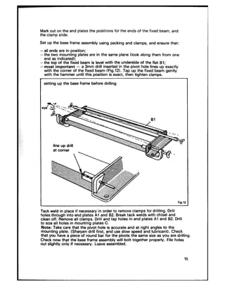 Mark out on the end plates the positions for the ends of the fixed beam, and
the clamp slide.
Set UP the base frame assembly using packing and clamps, and ensure that:
-all ends are in position;
-the two mounting plates are in the same plane (look along them from one
end as indicated);
-the top of the fixed beam is level with the underside of the flat Bl;
- most important - a 3mm drill inserted in the pivot hole lines up exactly
with the corner of the fixed beam (Fig.121. Tap up the fixed beam gently
with the hammer until this position is exact, then tighten clamps.
setting up the base frame before drilling
Fig.12
Tack weld in place if necessary in order to remove clamps for drilling. Drill
holes through into end plates Al and 82. Break tack welds with chisel and
clean off. Remove all clamps. Drill and tap holes in end plates Al and 82. Drill
to size all holes in mounting plates C._. -.
Note: Take care that the pivot hole is accurate and at right angles to the
Fomting plate. (Sharpen drill first, and use slow speed and lubricant). Checka~ e * * e _a . _.
mar you nave a prece or rouna oar ror me pivots me same srze as you are anrkng.
Check now that the base frame assembly will bolt together properly. File holes
out slightly only if necessary. Leave assembled.
15
 