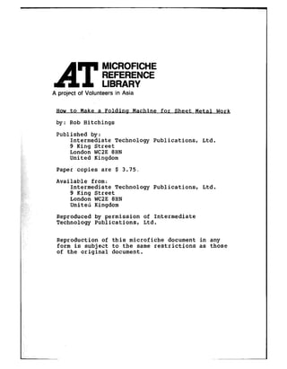 AT
MICROFICHE
REFERENCE
LIBRARY
A project of Volunteers in Asia
How to Make a Folding Machine for Sheet Metal Work
by : Rob Hitchings
Published by:
Intermediate Technology Publications, Ltd.
9 King Street
London WCZE8HN
United Kingdom
,:/ Paper copies are $ 3.75.
4
ic,;;;,,,:z$:,,;,:p;.;y:,
_,jl!,,,d,
,u:
Available from:
Intermediate Technology Publications, Ltd.
9 King Street
London WC2E8HN
United Kingdom
:,: Reproduced by permission of Intermediate
Technology Publications, Ltd.
Reproduction of this microfiche document in any
form is subject to the same restrictions as those
of the original document.
 