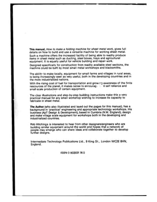 This manual, How to make a folding machine for sheet metal work, gives full
details on how to build and use a versatile machine for working sheet metal.
Such a machine offers the increased facility of being able to readily produce
items in sheet metal such as ducting, steel boxes, trays and agricultural
equipment. It is equally useful for vehicle building and repair work.
Designed specifically for construction from readily available steel sections, the
machine could be btilt by most small metal workshops and blacksmiths.
The ability to make locally, equipment for small farms and villages in rural areas,
is being increasingly seen as very useful, both in the developing countries and in
the more industrialized nations.
With the rising cost of fuel for transportation and growing awareness of the finite
rescources of the planet, it makes sense to encourag-; : :~4 self reliance and
small-scale production of certain equipment.
*
The clear illustrations and step-by-step building instructions make this a very
practical manual for any small workshop wishing to increase its capacity to
fabricate in sheet metal.
The Author (who also illustrated and layed out the pages for this manual), has a
background in ‘practical’ engineering and appropriate technology workshops. His
business (APT Design & Development), based in Cumbria (N.W. England), design
and make village scale equipment for workshops both in the developing and
industrialized countries.
Rob Hitchings is interested to hear from other designers/engineers who are
building similar equipment around the world and hopes that a network of
people may emerge who can share ideas and collaborate together to develop
further designs.
Intermediate Technology Publications Ltd., 9 King St., London WC2E 8HN,
England.
ISBN 0 90303I 76 0
 