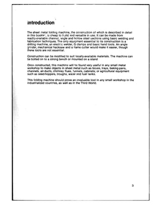 The sheet metal folding machine, the consiruction of which is described in detail
in this bookfei. is cheap to build and versatile in use. It can be made from
readily-available channul, angle and hollow steel sections using basic welding and
fabrication techniques. The only equipment essential to its construction is a
drilling machine, an electric cvelder, G clamps and basic hand tools. An angle
grinder, mechanical hacksaw and a ilame cutter would make it easier, though
these tools are not essential.
Construction can be modified to suit locally-available materials. The machine can
be bolted on to a strong bench or mounted on a stand.
Once constructed, this machine will he found very useful in any small metal
workshop to make objects in sheet metal such as boxes, trays, baking-pans,
channels, air-ducts, chimney flues. funnels, cabinets; or agricultural equipment
such as seed-hoppers, troughs, water and fuel tanks.
This foiding machine should prove an invaluable tool in any small workshop in the
industrialized countries, as well as in the Third World.
 