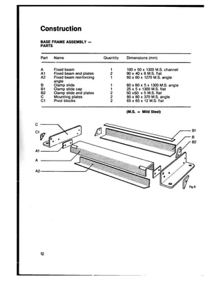 Construction
BASE FRAME ASSEMBLY -
PARTS
Part Name Quantity Dimensions (mm)
it1
Fixed beam 100 x 50 x 1300 MS. channel
Fixed beam end plates : 90 x 40 x 8 M.S. flat
A2 Fixed beam reinforcing 1 SOx 60 x 1270 M.S. angle
angle
iI Clamp slideslide 1
Clamp cap
6025 xx 605 xx13005 x 1300M.S. M.S.flat angle
82 Clamp slide end plates : 60 x60 x 5 M.S. flat
El MountingPivot blocksplates ; 8065 xx 8065 xx 37012 M.S.M.S.flatangle
(MS. = Mild Steel)
 