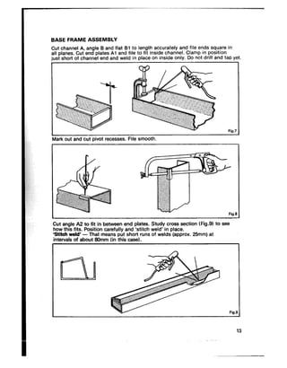 BASE FRAME ASSEMBLY
Cut channel A, angle B and flat 61 to length accurately and file ends square in
all planes. Cut end plates Al and file to fit inside channel. Clamp in position
just short of channel end and weld in place on inside only. Do not drill and tap yet
Fig.7
Mark out and cut pivot recesses. File smooth.
Fid
.-. -
Fig.9
Cut angle AZ to fit in betieen end plates. Study cross section tFig.Yt to see
how this fits. Position carefully and ‘stitch weld’ in place.
‘Stitch weld’ - That means put short runs of welds (approx. 25mm) at
intervals of about Stlmm (in this case).
1
13
 