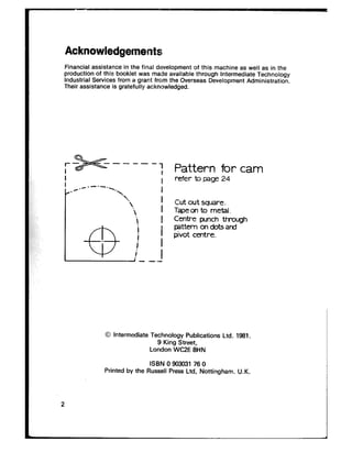 Acknowledgements
Financial assistance in the final development of this machine as well as in the
production of this booklet was made available through Intermediate Technology
Industrial Services from a grant from the Overseas Development Administration.
Their assistance is gratefully acknowledged.
3p+----
./.- ----.--.
‘.
‘2
‘.

@,
!
I
i I
! I
! I---
Pattern for cam
refer b page 24
Cut out square.
Tapem to metal.
Centre punch through
pattern on dots at-d
pivot centre.
0 Intermediate Technology Publications Ltd. 1981.
9 King Street,
London WC2E 8HN
ISBN 0 993031 76 0
Printed by the Russell Press Ltd. Nottingham. U.K.
2
 