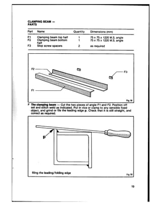 CLAMPING BEAM -
PARTS
Part Name Quantity Dimensions fmml
Fl Clamping beam top half
F2 rXafmping beam bottom :
75 x 75 x 1220 M.S. angle
75 x 75 x 1220 M.S. angle
F3 Stop screw spacers 2 as required
F2
F3
Fl
Fig.lS
F The clamping beam - Cut the two pieces of angle Fl and F2. Position off
set and stitch weld as indicated. Put in vice or clamp to any sensible fixed
object, and grind or file the leading edge p. Check that it is still straight, and
correct as required.
filing the leading/folding edge Fig.l!
 