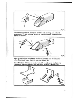 I Fig.21
Cut and file a piece of 3 _4mm plate to fit the back opening, and drill and
tap as shown. Fit and weld.(Put screws G7 in whilst welding to avoid getting
weld in the threads).
I
Make up cam follower from 1.5mm steel sheet, and drill and file elongated
holes. Cut piece of brass sheet G6 and wrap around 65.
Note: This brass shim can be packed out with more brass or steel shim to
increase the clamping pressure. It is also easily replaced if wear occurs.
 