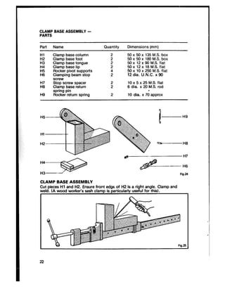 CLAMP BASE ASSEMBLY -
PARTS
Part Name Quantity Dimensions (mm)
Hl
E
E
H6
Ii;:
Ii9
Clamp base column
Clamp base foot
Clamp base tongue
Clamp base lip
Rocker pivot supports
Clamping beam stop
screw
Stop screw spacer
Clamp base return
spring pin
Rocker return spring
5050 xx 5050 xx 135180 M.S.M.S. boxbox
50 x 12 x 90 M.S. flat
5050 xx 1210 xx 25018 M.S.MS.flatflat
12 dia. U.N.C. x 90
610dia.x 5 xx 2520 M.S.M.S. flatrod
10 dia. x 7d approx
Fig.24
CLAMP BASE ASSEMBLY
Cut pieces Hl and H2. Ensure front edgs of H2 is a right angle. Clamp and
weld. (A wood worker’s sash clama is aarticularlv useful for this).
w - Fig.25
 