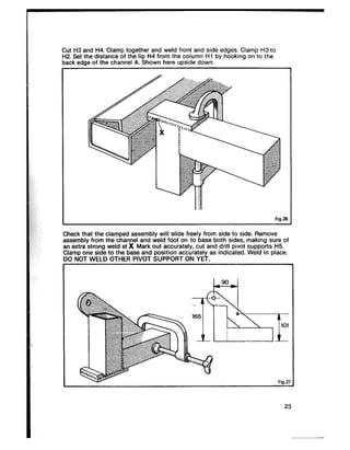 I Fig.2 6
Cut H3 and H4. Clamp together and weld front and side edges. Clamp H3 to
H2. Set the distance of the lip H4 from the column Hl by hooking on to the
back edge of the channel A. Shown here upside down.
I
Check that the clamped assembly will slide freely from side to side. Remove
assembly from the channel and weld foot on to base both sides, making sure of
an extra strong weld at x Mark out accurately, cut and drill pivot supports H5.
Clamp one side to the base and position accurately as indicated. Weld in place.
DO NOT WELD OTHER PIVOT SUPPORT ON YET.
23
 