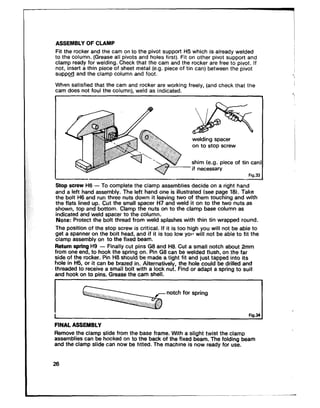 ASSEMBLY OF CLAMP
Fit the rocker and the cam on to the pivot support H5 which is already welded
to the column. (Grease all pivo:s and holes first). Fit on other pivot support and
clamp ready for welding. Check that the cam and the rocker are free to pivot. If
not, insert a thin piece of sheet metal (e.g. piece of tin can) between the pivot
suppo> and the clamp column and foot.
When satisfied that the cam and rocker are working freely, (and check that the
cam does not foul the column). weld as indicated.
shim (e.g. piece of tin car
Fia.3:
welding spacer
on to stop screw
I Fig.34
FINAL ASSEMBLY
Remove the clamp slide from the base frame. With a slight twist the clamp
assemblies can be hooked on to the back of the fixed beam. The folding beam
and the clamp slide can now be fitted. The machine is now ready for use.
26
 
