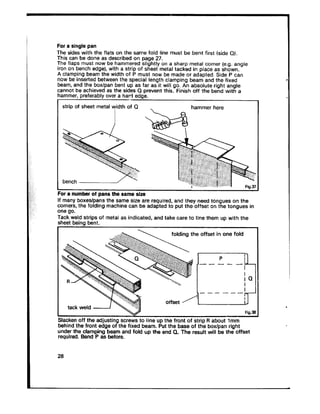 For a single pan
The sides with the flats on the same fold line must be bent first (side Q).
This can be done as described on page 27.
The flaps must now be hammered slightly on a sharp metal corner (e.g. angle
iron on bench edge), with a strip of sheet metal tacked in place as shown.
A clamping beam the width of P must nowbe made or adapted. Side P can
now be inserted between the special length clamping beam and the fixed
beam, and the box/pan bent up as far as it wiH go. An absolute right angle
cannot be achieved as the sides Q prevent this. Finish off the bend with a
hammer, preferably over a hard edae.
strip of sheet metal yidth of Q , hammer here
For a number of pans the same size
If many boxes/pans the same size are required, and they need tongues on the
corners, the folding machine can be adapted to put the offset on the tongues in
one go.
Tack weld strips of metal as indicated, and take care to line them up with the
sheet being bent.
fnldinn the nffat in nne f&j
I------ iT--
tackwe,d ~~~ offset4 g
v Fig.31
L
Slacken off the adjusting screws to line up the front of strip R about lmm
behind the front edge of the fixed beam. Put the base of the box/pan right
under the clamping beam and fold up the end Q. The result will be the offset
required. Bend P as before.
28
 