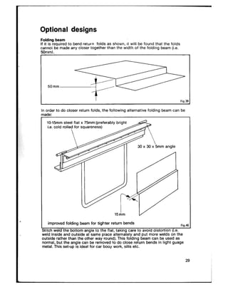 Optional designs
Folding beam
If it is required to bend return folds as shown, it will be found that the folds
cannoi be made any closer together than the width of the folding beam (i.e.
50mm).
5omm~ Fig.?2
In order to do closer return folds, the following alternative folding beam can be
10.15mm steel flat x 75mm (preferably bright
15Am V
improved folding beam for tighter return bends Fig.4
titch weld the bottom angle to the flat, taking care to avoid aistortion (i.e.
eld inside and outside at same piace alternately and put more welds on the
outside rather than the other way round). This folding beam can be used as
normal, but the angle can be removed to do close return bends in light guage
metal. This set-up is ideal for car booy work, sills etc.
29
 
