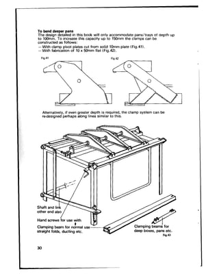 To bend deeper pans
The design detailed in this book will only accommodate pans/trays of aeprh up
to IOOmm. To increase this capacity up to 150mm the clamps can be
constructed as follows:
-With clamp pivot plates cut from solid 1Omm plate fFig.41).
-With fabrication of 10 x 50mm flat (Fig.42).
Fig.41 Fis.42
Alternatively, if even greater depth is required, the clamp system can be
re-designed perhaps along lines similar to this.
Shaft and l&k n
::I: ~~~~~~ use with 3
Clamping beam for nc!mal use &Eeg
straight folds, ducting etc.
30
 