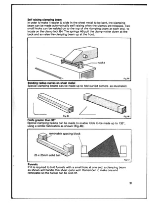 Self raising clamping beam
In order to make it easier to slide in the sheet metal to be bent, the clamping
beam can be made auiomatically self raising when ihe ciamps are released. Two
small hooks can be welded on to the top of the clamping beam at each end, to
locate on the clamp foot G4. The springs H9 pull the clamp rocker down at the
back and so raise the clamping beam up at the front.
hooks
Fig.44
Bending radius curves on sheet metal
Special clamping beams can be made up to fold curved corners as illustrated.
I
-
izn dc
L
Fig.45 . .=.-
Folds greater than 90°
Special clamping beams can be made to enable folds to be made up to 135”,
using a similar fabrication as shown fFig.46).
removable spacing block
I Fig.47
FunnelsFunnels
If it is required to fold funnels with a small hole at one end, a clamping beamIf it is required to fold funnels with a small hole at one end, a clamping beam
as shown will handle thin sheet quite well. Remember to make one endas shown will handle thin sheet quite well. Remember to make one end
removable so the funnel can be slid off.removable so the funnel can be slid off.
 