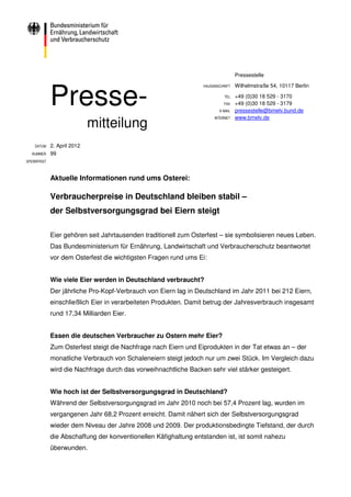 Pressestelle




             Presse-
                                                                 HAUSANSCHRIFT   Wilhelmstraße 54, 10117 Berlin

                                                                           TEL   +49 (0)30 18 529 - 3170
                                                                           FAX   +49 (0)30 18 529 - 3179
                                                                        E-MAIL   pressestelle@bmelv.bund.de

                             mitteilung
                                                                      INTERNET   www.bmelv.de




    DATUM    2. April 2012
  NUMMER     99
SPERRFRIST



             Aktuelle Informationen rund ums Osterei:

             Verbraucherpreise in Deutschland bleiben stabil –
             der Selbstversorgungsgrad bei Eiern steigt

             Eier gehören seit Jahrtausenden traditionell zum Osterfest – sie symbolisieren neues Leben.
             Das Bundesministerium für Ernährung, Landwirtschaft und Verbraucherschutz beantwortet
             vor dem Osterfest die wichtigsten Fragen rund ums Ei:


             Wie viele Eier werden in Deutschland verbraucht?
             Der jährliche Pro-Kopf-Verbrauch von Eiern lag in Deutschland im Jahr 2011 bei 212 Eiern,
             einschließlich Eier in verarbeiteten Produkten. Damit betrug der Jahresverbrauch insgesamt
             rund 17,34 Milliarden Eier.


             Essen die deutschen Verbraucher zu Ostern mehr Eier?
             Zum Osterfest steigt die Nachfrage nach Eiern und Eiprodukten in der Tat etwas an – der
             monatliche Verbrauch von Schaleneiern steigt jedoch nur um zwei Stück. Im Vergleich dazu
             wird die Nachfrage durch das vorweihnachtliche Backen sehr viel stärker gesteigert.


             Wie hoch ist der Selbstversorgungsgrad in Deutschland?
             Während der Selbstversorgungsgrad im Jahr 2010 noch bei 57,4 Prozent lag, wurden im
             vergangenen Jahr 68,2 Prozent erreicht. Damit nähert sich der Selbstversorgungsgrad
             wieder dem Niveau der Jahre 2008 und 2009. Der produktionsbedingte Tiefstand, der durch
             die Abschaffung der konventionellen Käfighaltung entstanden ist, ist somit nahezu
             überwunden.
 