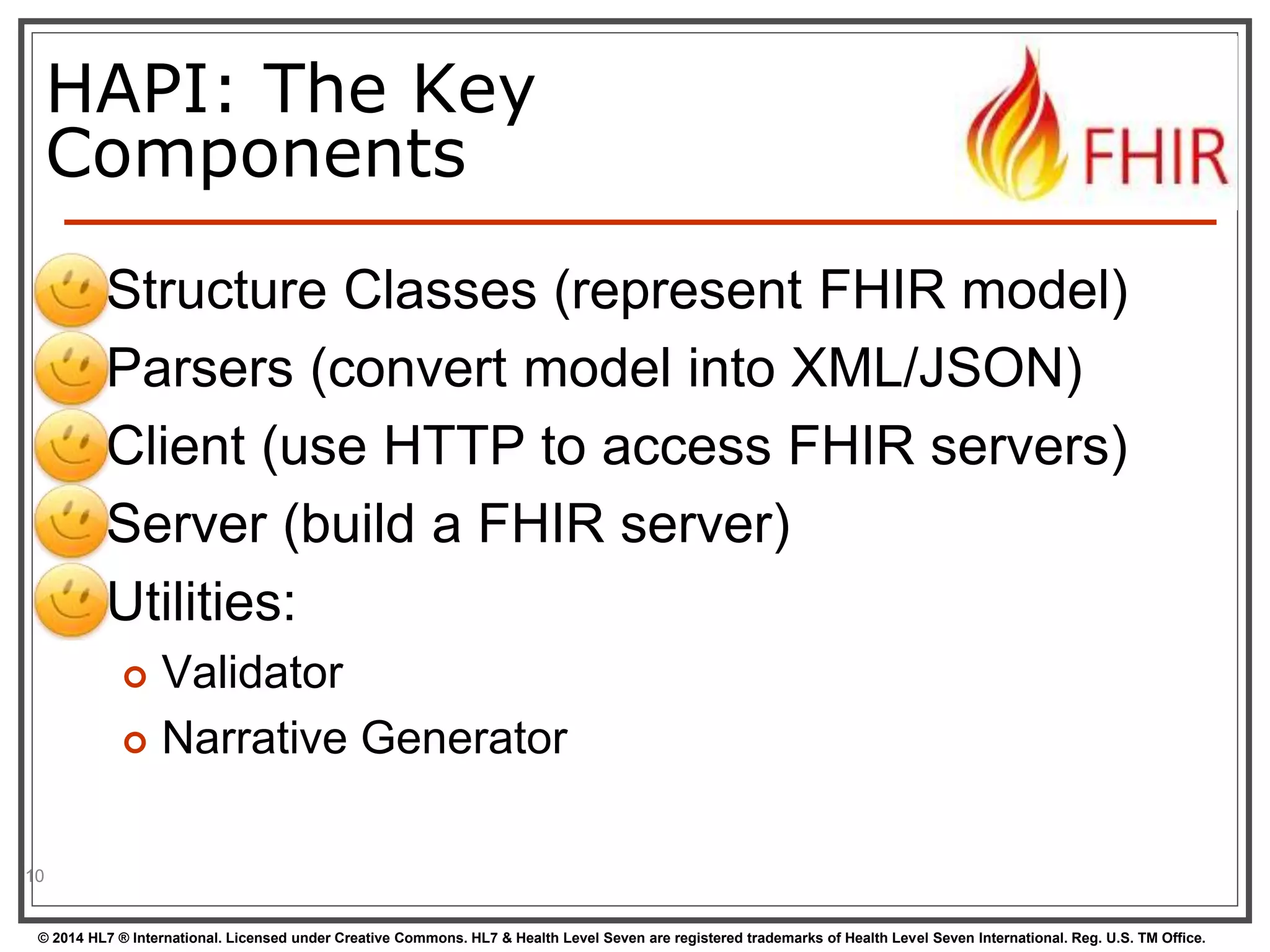 HAPI: The Key 
Components 
 Structure Classes (represent FHIR model) 
 Parsers (convert model into XML/JSON) 
 Client (use HTTP to access FHIR servers) 
 Server (build a FHIR server) 
 Utilities: 
 Validator 
 Narrative Generator 
10 
© 2014 HL7 ® International. Licensed under Creative Commons. HL7 & Health Level Seven are registered trademarks of Health Level Seven International. Reg. U.S. TM Office. 
 
