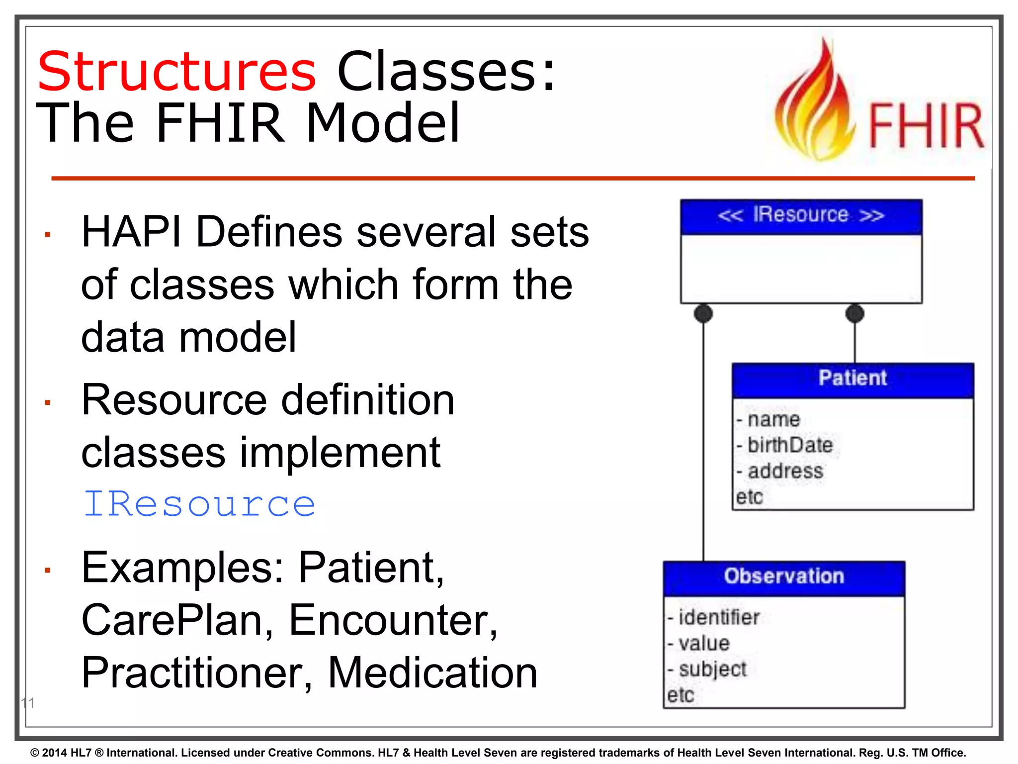 Structures Classes: 
The FHIR Model 
 HAPI Defines several sets 
of classes which form the 
data model 
 Resource definition 
classes implement 
IResource 
 Examples: Patient, 
CarePlan, Encounter, 
Practitioner, Medication 
11 
© 2014 HL7 ® International. Licensed under Creative Commons. HL7 & Health Level Seven are registered trademarks of Health Level Seven International. Reg. U.S. TM Office. 
 