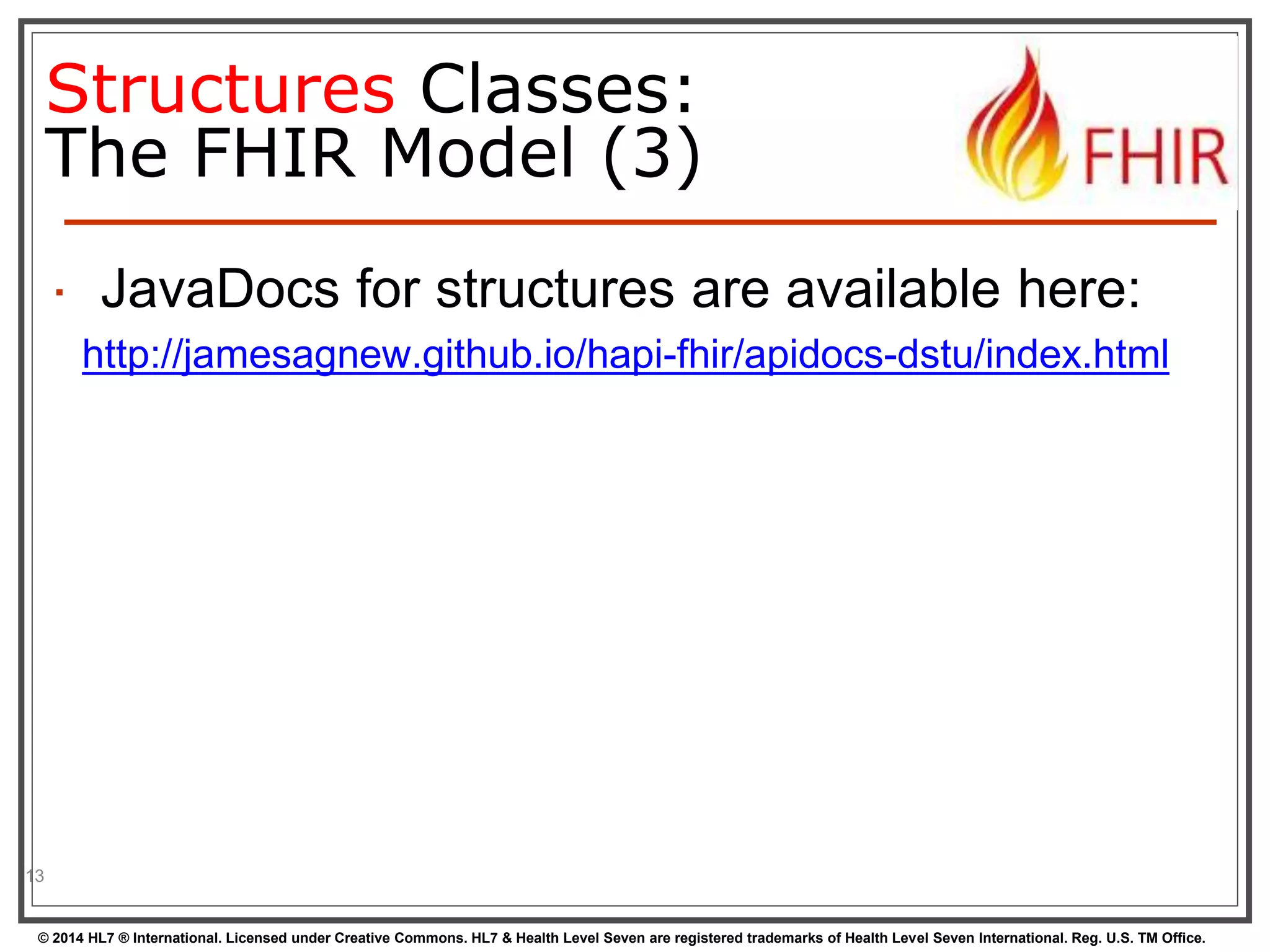 Structures Classes: 
The FHIR Model (3) 
 JavaDocs for structures are available here: 
http://jamesagnew.github.io/hapi-fhir/apidocs-dstu/index.html 
13 
© 2014 HL7 ® International. Licensed under Creative Commons. HL7 & Health Level Seven are registered trademarks of Health Level Seven International. Reg. U.S. TM Office. 
 