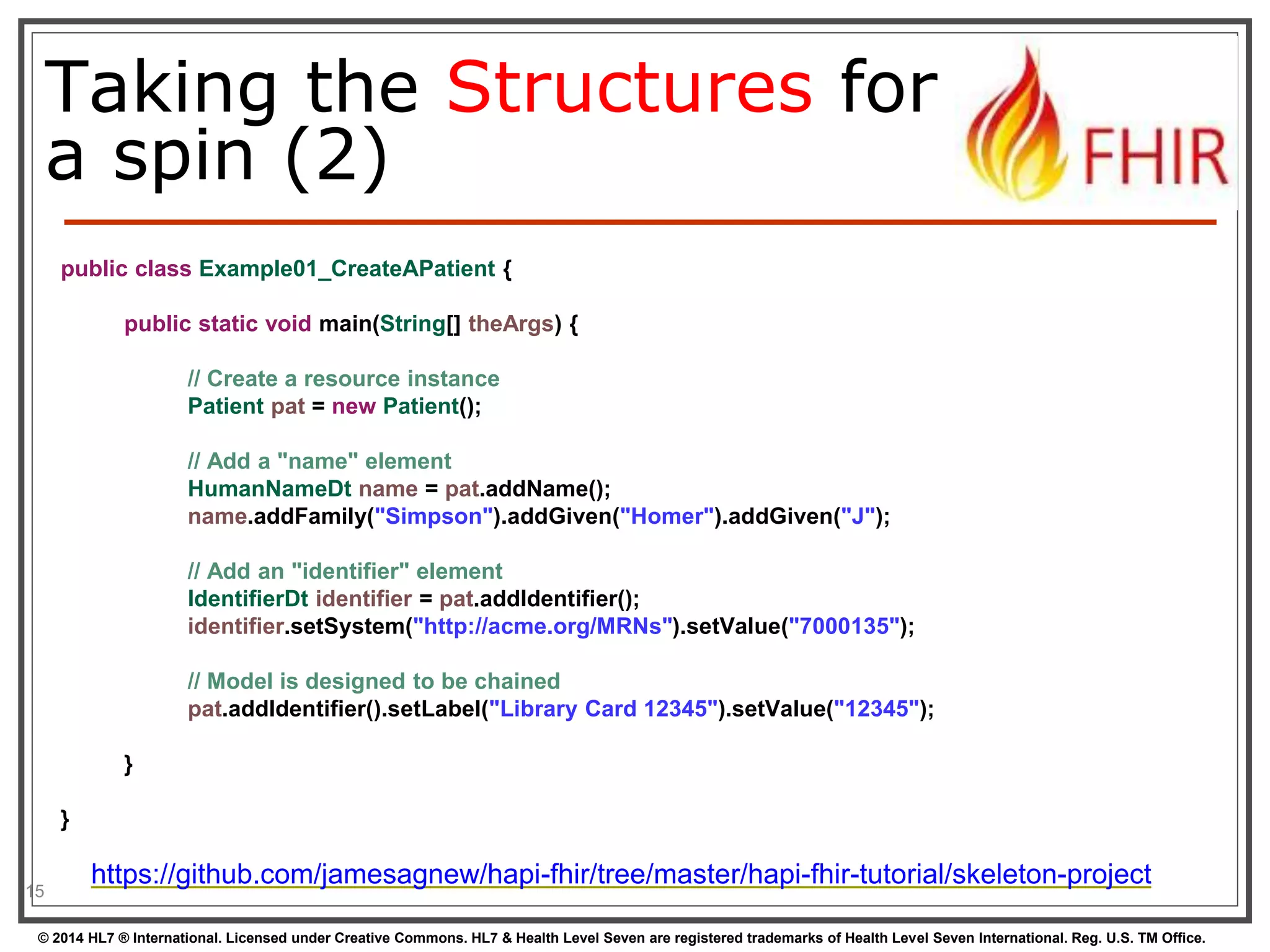 Taking the Structures for 
a spin (2) 
15 
public class Example01_CreateAPatient { 
public static void main(String[] theArgs) { 
// Create a resource instance 
Patient pat = new Patient(); 
// Add a "name" element 
HumanNameDt name = pat.addName(); 
name.addFamily("Simpson").addGiven("Homer").addGiven("J"); 
// Add an "identifier" element 
IdentifierDt identifier = pat.addIdentifier(); 
identifier.setSystem("http://acme.org/MRNs").setValue("7000135"); 
// Model is designed to be chained 
pat.addIdentifier().setLabel("Library Card 12345").setValue("12345"); 
} 
} 
https://github.com/jamesagnew/hapi-fhir/tree/master/hapi-fhir-tutorial/skeleton-project 
© 2014 HL7 ® International. Licensed under Creative Commons. HL7 & Health Level Seven are registered trademarks of Health Level Seven International. Reg. U.S. TM Office. 
 