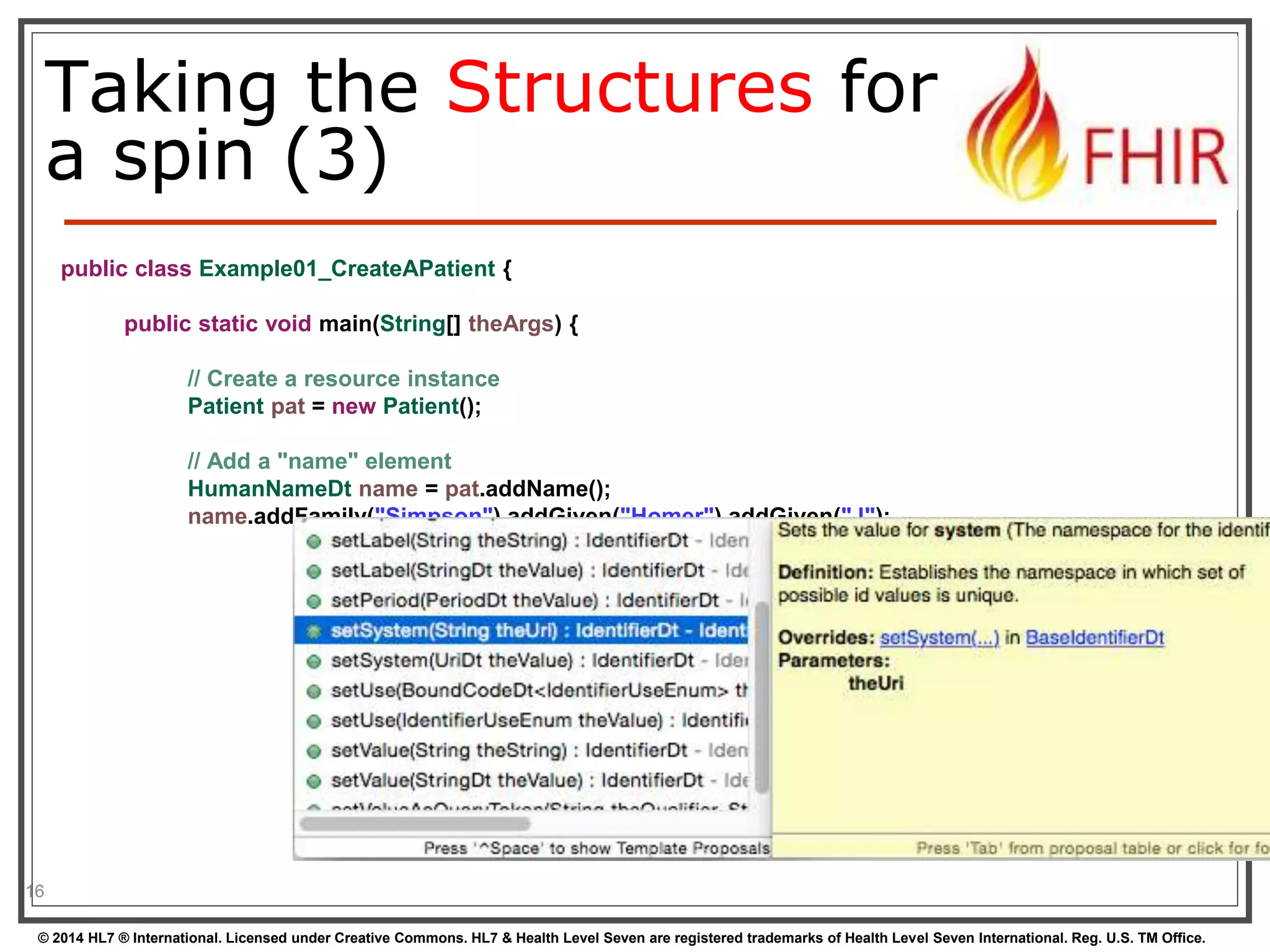 Taking the Structures for 
a spin (3) 
16 
public class Example01_CreateAPatient { 
public static void main(String[] theArgs) { 
// Create a resource instance 
Patient pat = new Patient(); 
// Add a "name" element 
HumanNameDt name = pat.addName(); 
name.addFamily("Simpson").addGiven("Homer").addGiven("J"); 
© 2014 HL7 ® International. Licensed under Creative Commons. HL7 & Health Level Seven are registered trademarks of Health Level Seven International. Reg. U.S. TM Office. 
 