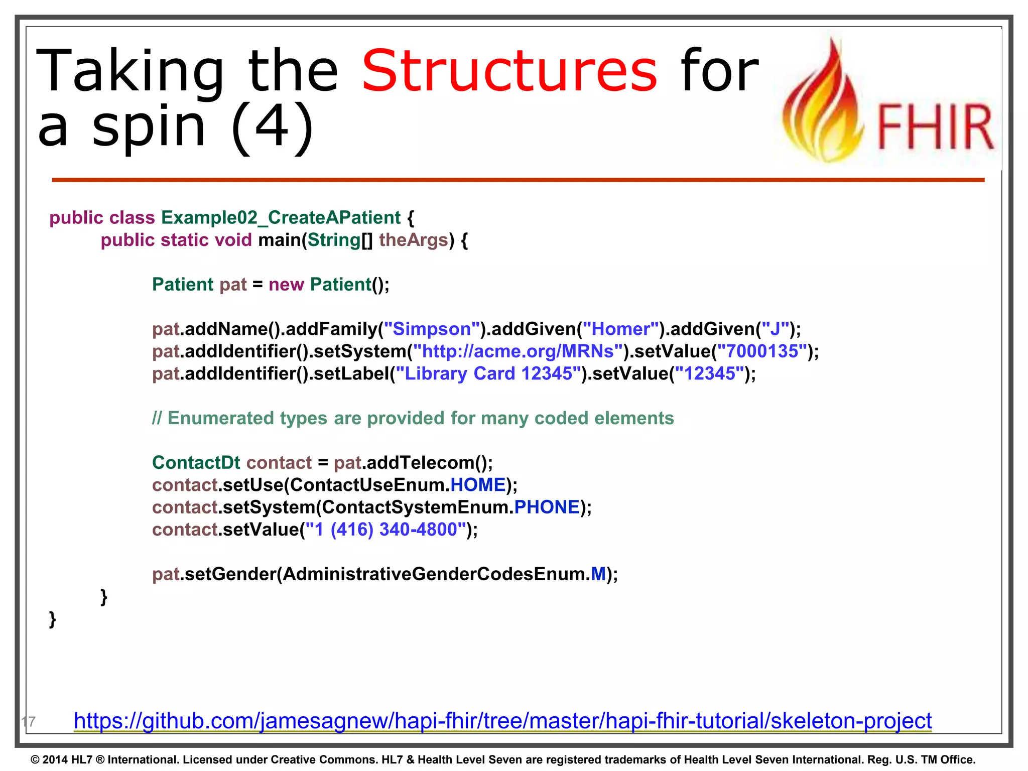 Taking the Structures for 
a spin (4) 
17 
public class Example02_CreateAPatient { 
public static void main(String[] theArgs) { 
Patient pat = new Patient(); 
pat.addName().addFamily("Simpson").addGiven("Homer").addGiven("J"); 
pat.addIdentifier().setSystem("http://acme.org/MRNs").setValue("7000135"); 
pat.addIdentifier().setLabel("Library Card 12345").setValue("12345"); 
// Enumerated types are provided for many coded elements 
ContactDt contact = pat.addTelecom(); 
contact.setUse(ContactUseEnum.HOME); 
contact.setSystem(ContactSystemEnum.PHONE); 
contact.setValue("1 (416) 340-4800"); 
pat.setGender(AdministrativeGenderCodesEnum.M); 
} 
} 
https://github.com/jamesagnew/hapi-fhir/tree/master/hapi-fhir-tutorial/skeleton-project 
© 2014 HL7 ® International. Licensed under Creative Commons. HL7 & Health Level Seven are registered trademarks of Health Level Seven International. Reg. U.S. TM Office. 
 
