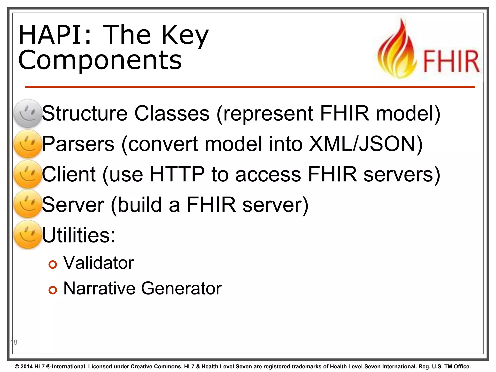 HAPI: The Key 
Components 
 Structure Classes (represent FHIR model) 
 Parsers (convert model into XML/JSON) 
 Client (use HTTP to access FHIR servers) 
 Server (build a FHIR server) 
 Utilities: 
 Validator 
 Narrative Generator 
18 
© 2014 HL7 ® International. Licensed under Creative Commons. HL7 & Health Level Seven are registered trademarks of Health Level Seven International. Reg. U.S. TM Office. 
 