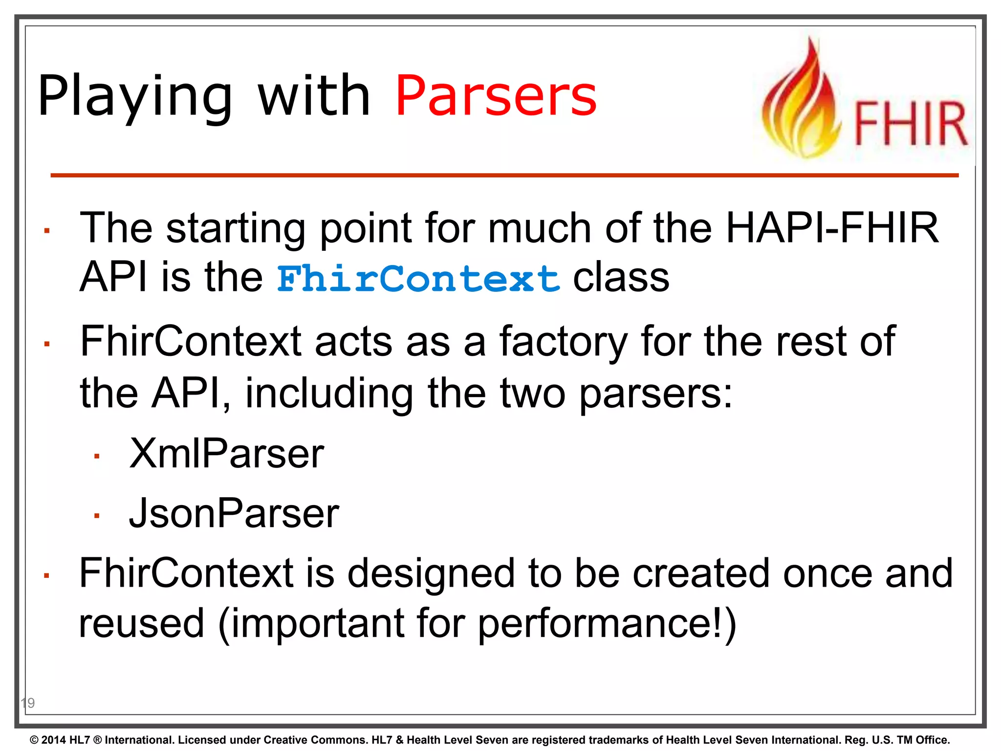 Playing with Parsers 
19 
 The starting point for much of the HAPI-FHIR 
API is the FhirContext class 
 FhirContext acts as a factory for the rest of 
the API, including the two parsers: 
 XmlParser 
 JsonParser 
 FhirContext is designed to be created once and 
reused (important for performance!) 
© 2014 HL7 ® International. Licensed under Creative Commons. HL7 & Health Level Seven are registered trademarks of Health Level Seven International. Reg. U.S. TM Office. 
 