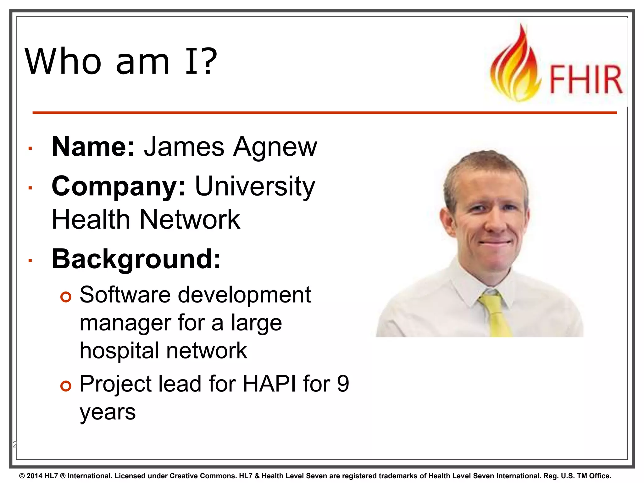 Who am I? 
 Name: James Agnew 
 Company: University 
Health Network 
 Background: 
 Software development 
manager for a large 
hospital network 
 Project lead for HAPI for 9 
years 
© 2014 HL7 ® International. Licensed under Creative Commons. HL7 & Health Level Seven are registered trademarks of Health Level Seven International. Reg. U.S. TM Office. 
2 
 