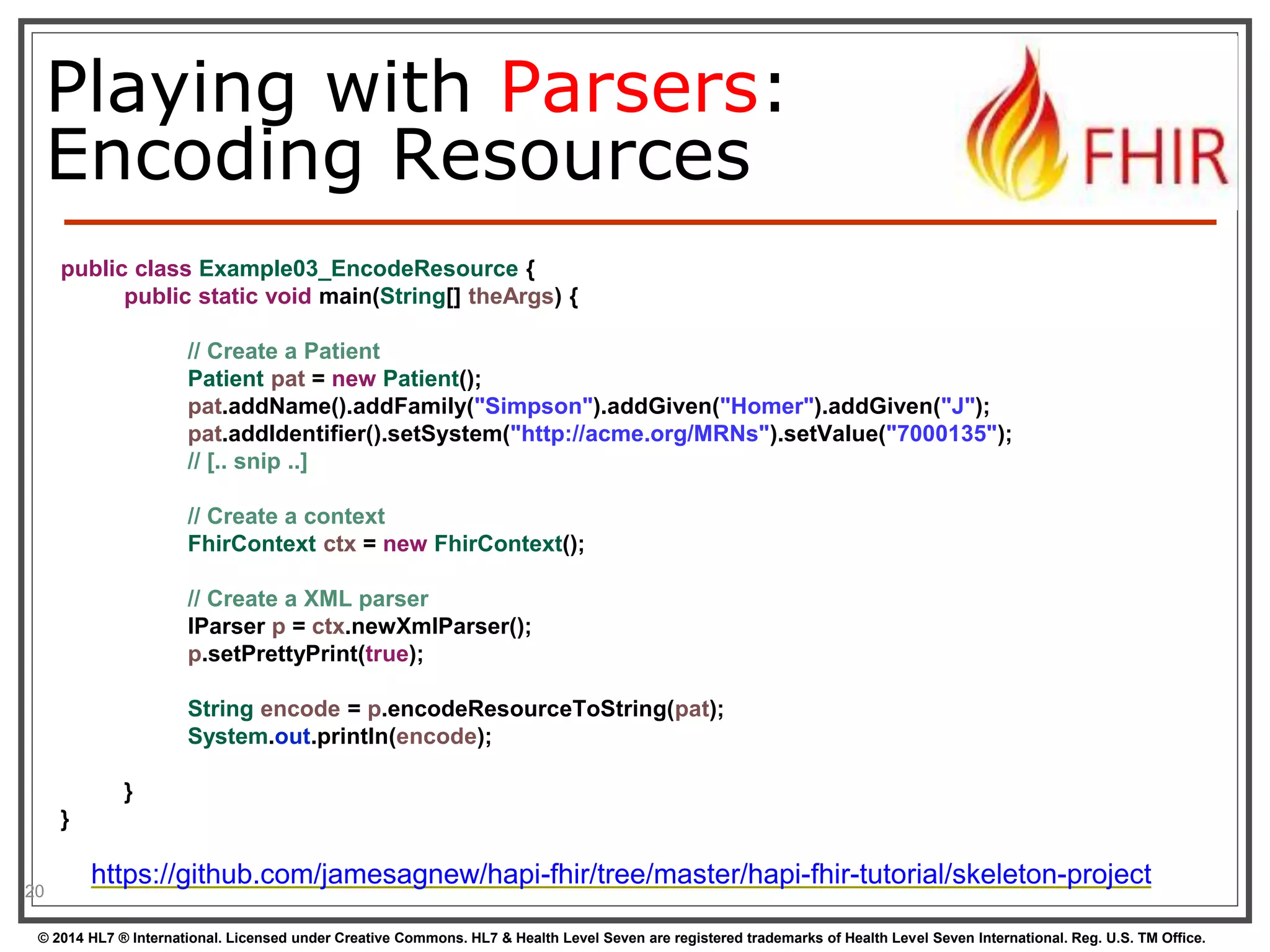 Playing with Parsers: 
Encoding Resources 
20 
public class Example03_EncodeResource { 
public static void main(String[] theArgs) { 
// Create a Patient 
Patient pat = new Patient(); 
pat.addName().addFamily("Simpson").addGiven("Homer").addGiven("J"); 
pat.addIdentifier().setSystem("http://acme.org/MRNs").setValue("7000135"); 
// [.. snip ..] 
// Create a context 
FhirContext ctx = new FhirContext(); 
// Create a XML parser 
IParser p = ctx.newXmlParser(); 
p.setPrettyPrint(true); 
String encode = p.encodeResourceToString(pat); 
System.out.println(encode); 
} 
} 
https://github.com/jamesagnew/hapi-fhir/tree/master/hapi-fhir-tutorial/skeleton-project 
© 2014 HL7 ® International. Licensed under Creative Commons. HL7 & Health Level Seven are registered trademarks of Health Level Seven International. Reg. U.S. TM Office. 
 