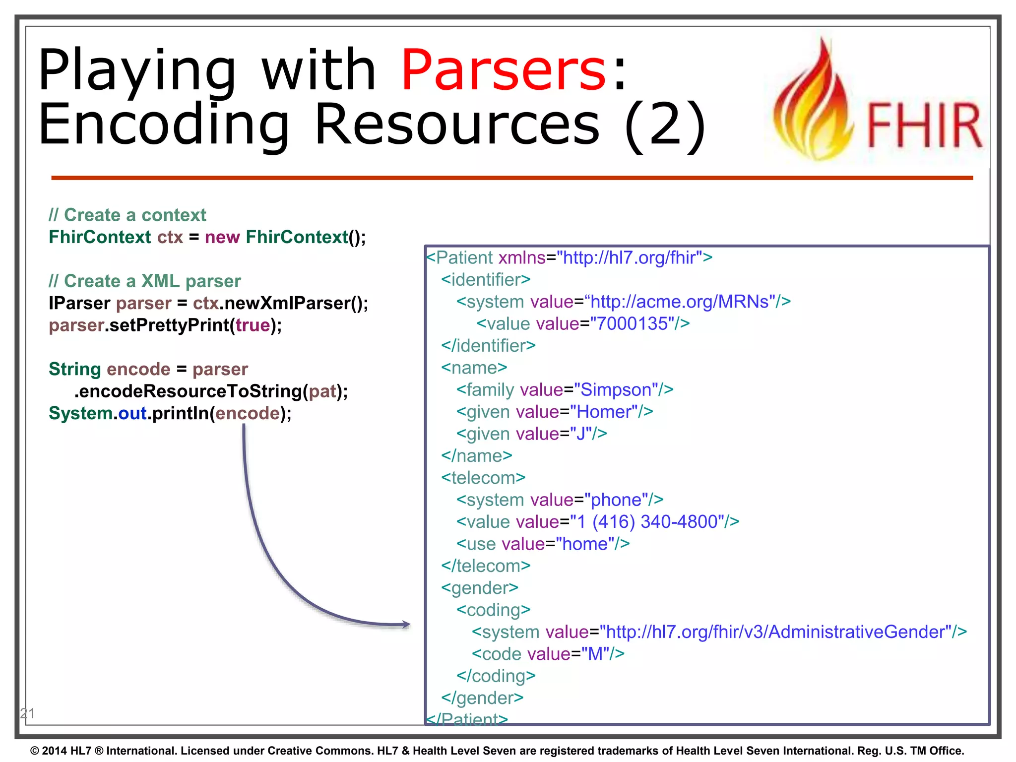 Playing with Parsers: 
Encoding Resources (2) 
21 
// Create a context 
FhirContext ctx = new FhirContext(); 
// Create a XML parser 
IParser parser = ctx.newXmlParser(); 
parser.setPrettyPrint(true); 
String encode = parser 
.encodeResourceToString(pat); 
System.out.println(encode); 
<Patient xmlns="http://hl7.org/fhir"> 
<identifier> 
<system value=“http://acme.org/MRNs"/> 
<value value="7000135"/> 
</identifier> 
<name> 
<family value="Simpson"/> 
<given value="Homer"/> 
<given value="J"/> 
</name> 
<telecom> 
<system value="phone"/> 
<value value="1 (416) 340-4800"/> 
<use value="home"/> 
</telecom> 
<gender> 
<coding> 
<system value="http://hl7.org/fhir/v3/AdministrativeGender"/> 
<code value="M"/> 
</coding> 
</gender> 
</Patient> 
© 2014 HL7 ® International. Licensed under Creative Commons. HL7 & Health Level Seven are registered trademarks of Health Level Seven International. Reg. U.S. TM Office. 
 