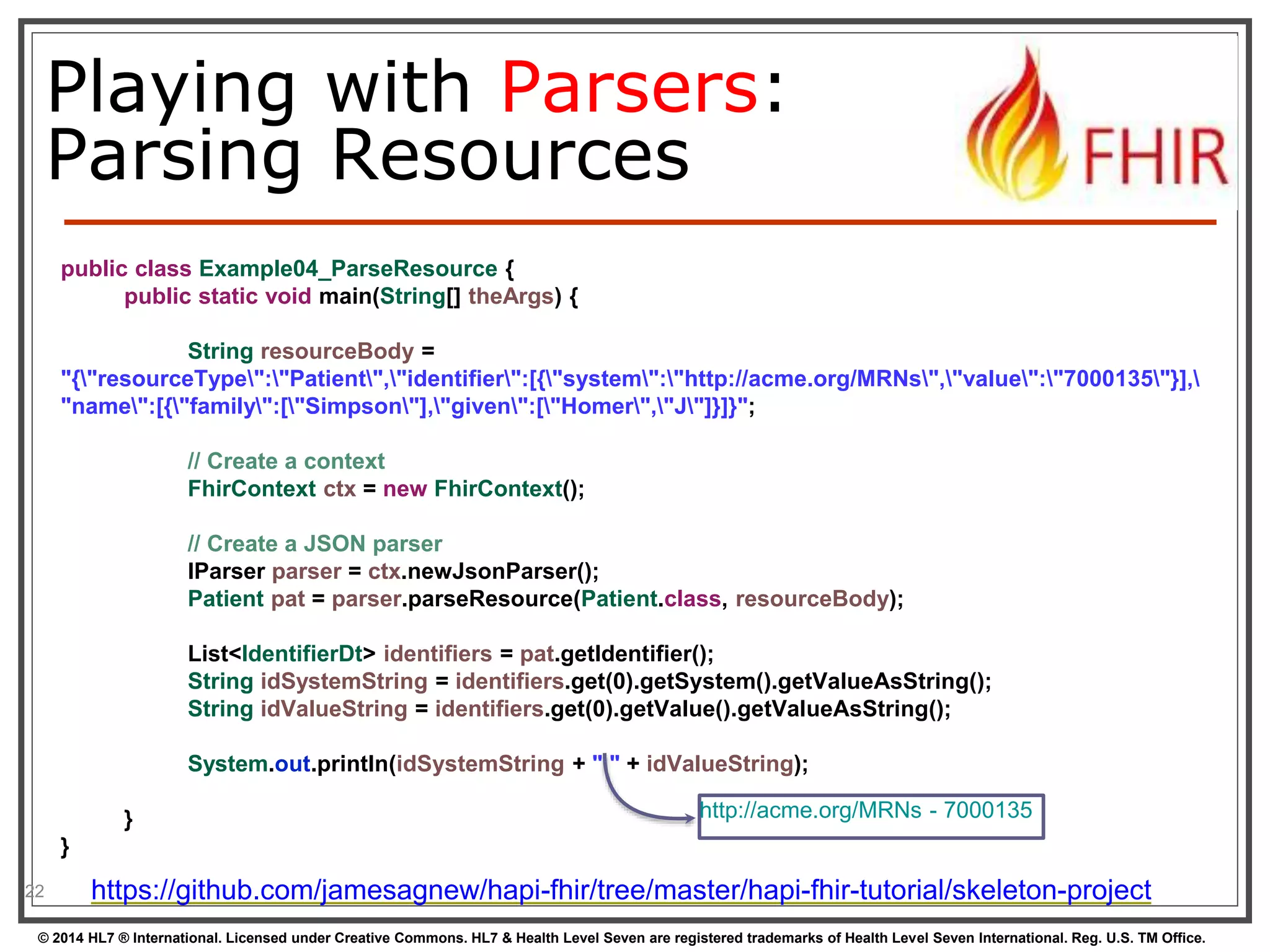 Playing with Parsers: 
Parsing Resources 
22 
public class Example04_ParseResource { 
public static void main(String[] theArgs) { 
String resourceBody = 
"{"resourceType":"Patient","identifier":[{"system":"http://acme.org/MRNs","value":"7000135"}], 
"name":[{"family":["Simpson"],"given":["Homer","J"]}]}"; 
// Create a context 
FhirContext ctx = new FhirContext(); 
// Create a JSON parser 
IParser parser = ctx.newJsonParser(); 
Patient pat = parser.parseResource(Patient.class, resourceBody); 
List<IdentifierDt> identifiers = pat.getIdentifier(); 
String idSystemString = identifiers.get(0).getSystem().getValueAsString(); 
String idValueString = identifiers.get(0).getValue().getValueAsString(); 
System.out.println(idSystemString + " " + idValueString); 
} 
} 
http://acme.org/MRNs - 7000135 
https://github.com/jamesagnew/hapi-fhir/tree/master/hapi-fhir-tutorial/skeleton-project 
© 2014 HL7 ® International. Licensed under Creative Commons. HL7 & Health Level Seven are registered trademarks of Health Level Seven International. Reg. U.S. TM Office. 
 