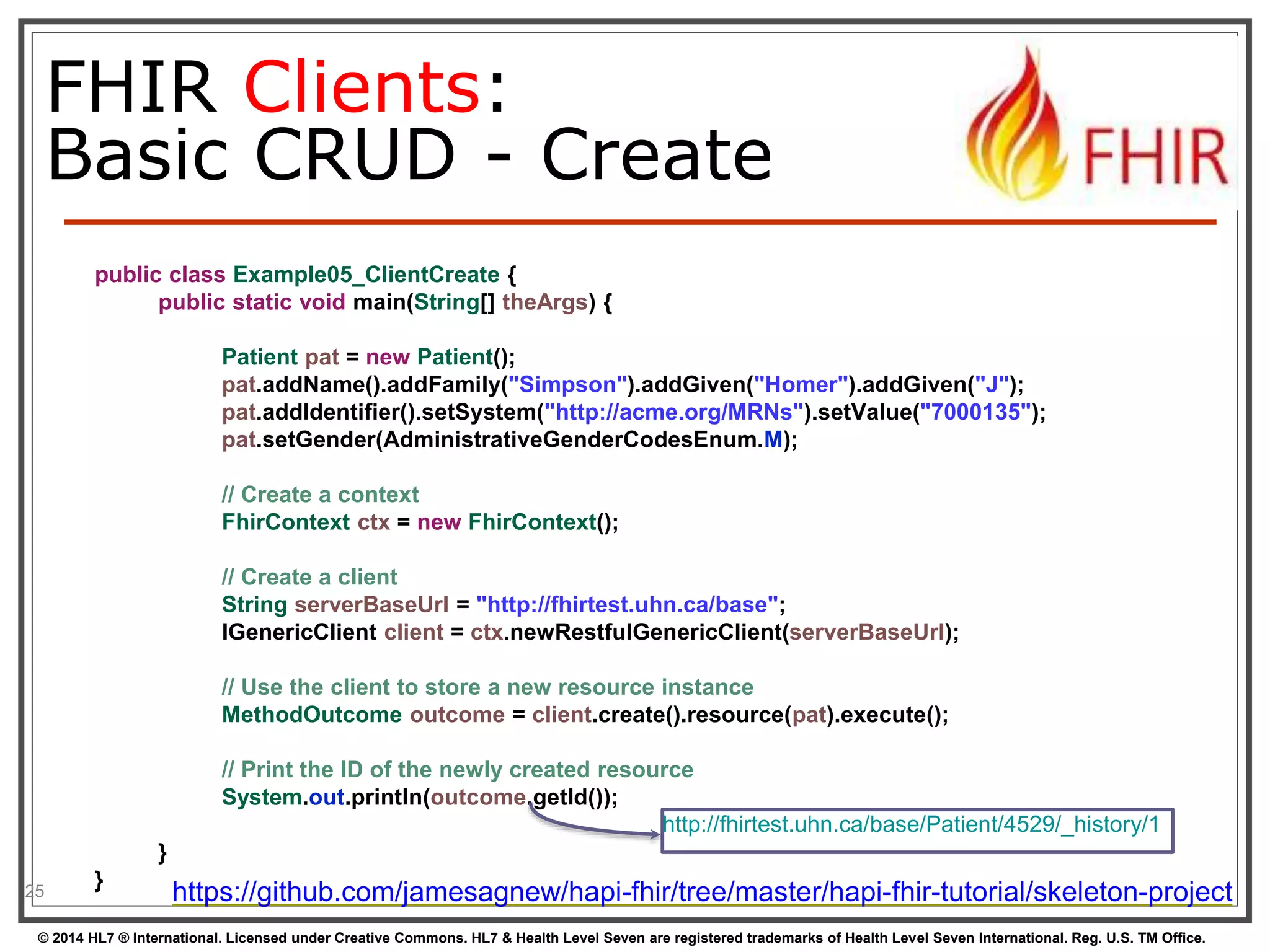 FHIR Clients: 
Basic CRUD - Create 
25 
public class Example05_ClientCreate { 
public static void main(String[] theArgs) { 
Patient pat = new Patient(); 
pat.addName().addFamily("Simpson").addGiven("Homer").addGiven("J"); 
pat.addIdentifier().setSystem("http://acme.org/MRNs").setValue("7000135"); 
pat.setGender(AdministrativeGenderCodesEnum.M); 
// Create a context 
FhirContext ctx = new FhirContext(); 
// Create a client 
String serverBaseUrl = "http://fhirtest.uhn.ca/base"; 
IGenericClient client = ctx.newRestfulGenericClient(serverBaseUrl); 
// Use the client to store a new resource instance 
MethodOutcome outcome = client.create().resource(pat).execute(); 
// Print the ID of the newly created resource 
System.out.println(outcome.getId()); 
} 
} 
http://fhirtest.uhn.ca/base/Patient/4529/_history/1 
https://github.com/jamesagnew/hapi-fhir/tree/master/hapi-fhir-tutorial/skeleton-project 
© 2014 HL7 ® International. Licensed under Creative Commons. HL7 & Health Level Seven are registered trademarks of Health Level Seven International. Reg. U.S. TM Office. 
 