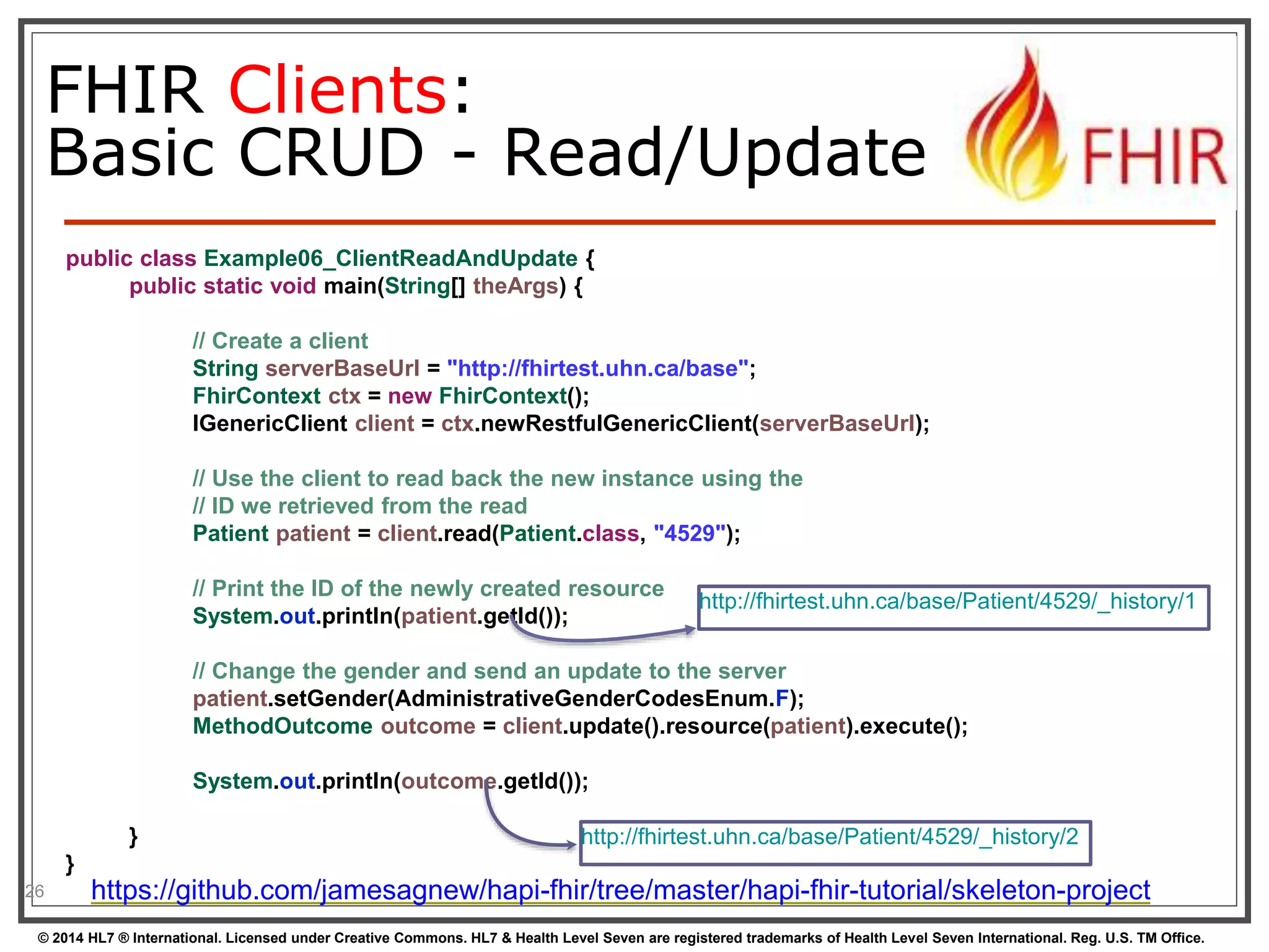 FHIR Clients: 
Basic CRUD - Read/Update 
public class Example06_ClientReadAndUpdate { 
public static void main(String[] theArgs) { 
// Create a client 
String serverBaseUrl = "http://fhirtest.uhn.ca/base"; 
FhirContext ctx = new FhirContext(); 
IGenericClient client = ctx.newRestfulGenericClient(serverBaseUrl); 
// Use the client to read back the new instance using the 
// ID we retrieved from the read 
Patient patient = client.read(Patient.class, "4529"); 
// Print the ID of the newly created resource 
System.out.println(patient.getId()); 
http://fhirtest.uhn.ca/base/Patient/4529/_history/1 
// Change the gender and send an update to the server 
patient.setGender(AdministrativeGenderCodesEnum.F); 
MethodOutcome outcome = client.update().resource(patient).execute(); 
System.out.println(outcome.getId()); 
} 
} 
26 
http://fhirtest.uhn.ca/base/Patient/4529/_history/2 
https://github.com/jamesagnew/hapi-fhir/tree/master/hapi-fhir-tutorial/skeleton-project 
© 2014 HL7 ® International. Licensed under Creative Commons. HL7 & Health Level Seven are registered trademarks of Health Level Seven International. Reg. U.S. TM Office. 
 