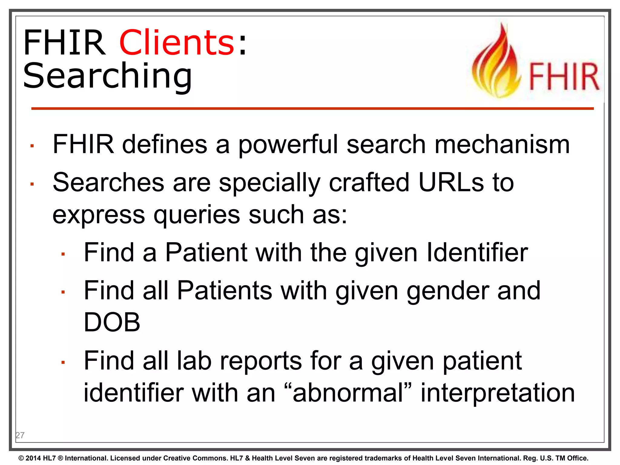 FHIR Clients: 
Searching 
 FHIR defines a powerful search mechanism 
 Searches are specially crafted URLs to 
express queries such as: 
 Find a Patient with the given Identifier 
 Find all Patients with given gender and 
DOB 
 Find all lab reports for a given patient 
identifier with an “abnormal” interpretation 
27 
© 2014 HL7 ® International. Licensed under Creative Commons. HL7 & Health Level Seven are registered trademarks of Health Level Seven International. Reg. U.S. TM Office. 
 