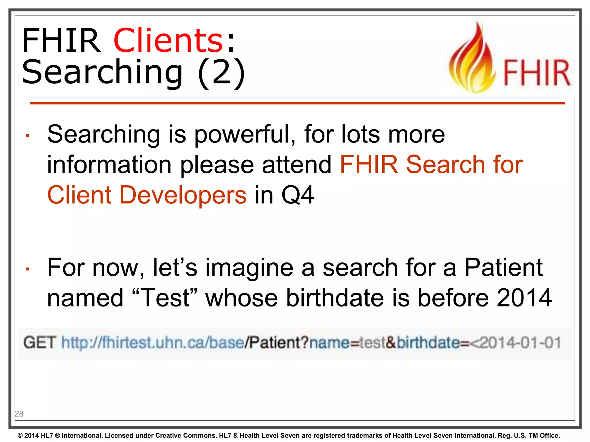 FHIR Clients: 
Searching (2) 
 Searching is powerful, for lots more 
information please attend FHIR Search for 
Client Developers in Q4 
 For now, let’s imagine a search for a Patient 
named “Test” whose birthdate is before 2014 
28 
© 2014 HL7 ® International. Licensed under Creative Commons. HL7 & Health Level Seven are registered trademarks of Health Level Seven International. Reg. U.S. TM Office. 
 