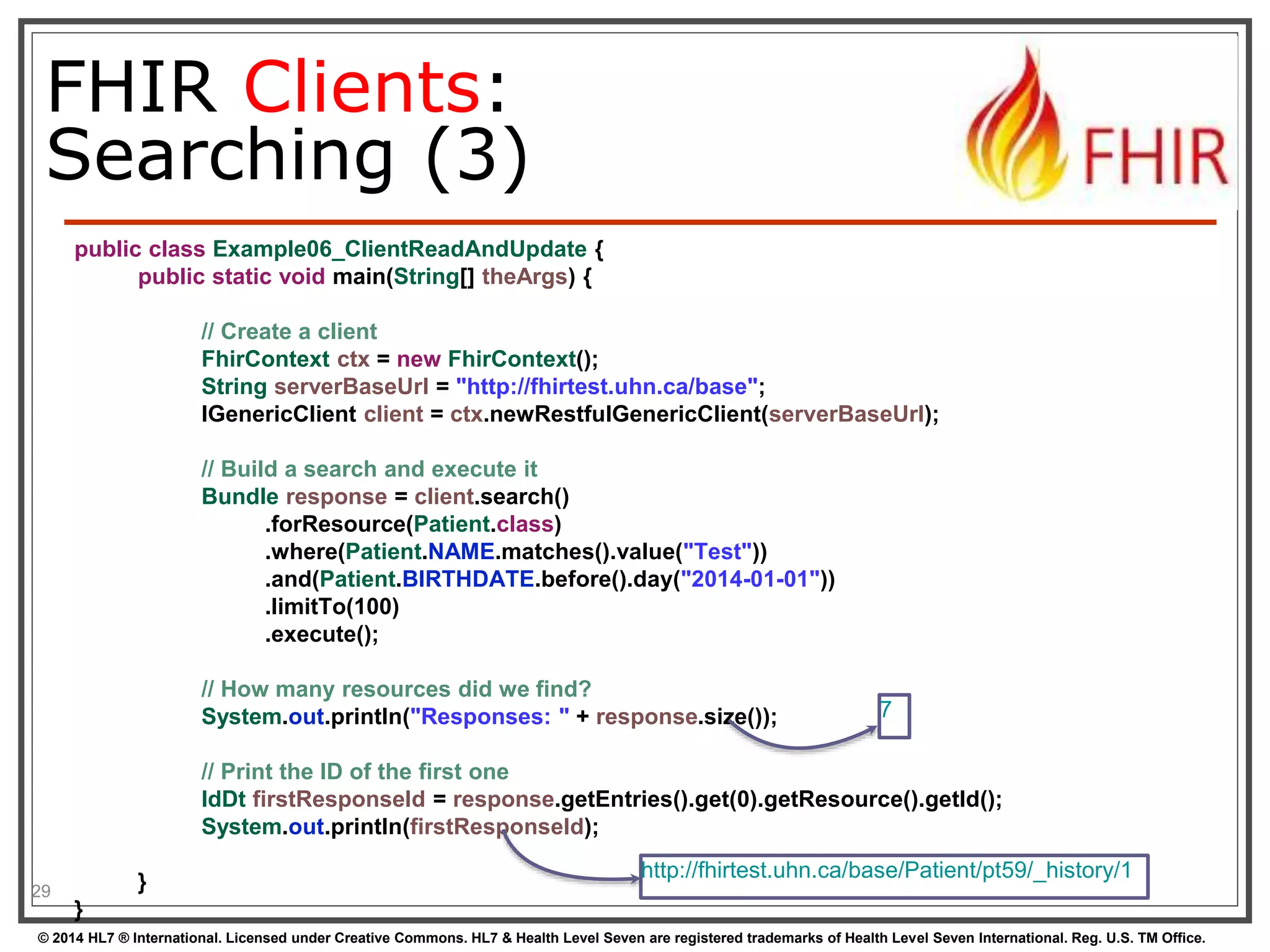 FHIR Clients: 
Searching (3) 
public class Example06_ClientReadAndUpdate { 
public static void main(String[] theArgs) { 
// Create a client 
FhirContext ctx = new FhirContext(); 
String serverBaseUrl = "http://fhirtest.uhn.ca/base"; 
IGenericClient client = ctx.newRestfulGenericClient(serverBaseUrl); 
// Build a search and execute it 
Bundle response = client.search() 
.forResource(Patient.class) 
.where(Patient.NAME.matches().value("Test")) 
.and(Patient.BIRTHDATE.before().day("2014-01-01")) 
.limitTo(100) 
.execute(); 
// How many resources did we find? 
System.out.println("Responses: " + response.size()); 
7 
// Print the ID of the first one 
IdDt firstResponseId = response.getEntries().get(0).getResource().getId(); 
System.out.println(firstResponseId); 
} 
} 
29 
http://fhirtest.uhn.ca/base/Patient/pt59/_history/1 
© 2014 HL7 ® International. Licensed under Creative Commons. HL7 & Health Level Seven are registered trademarks of Health Level Seven International. Reg. U.S. TM Office. 
 