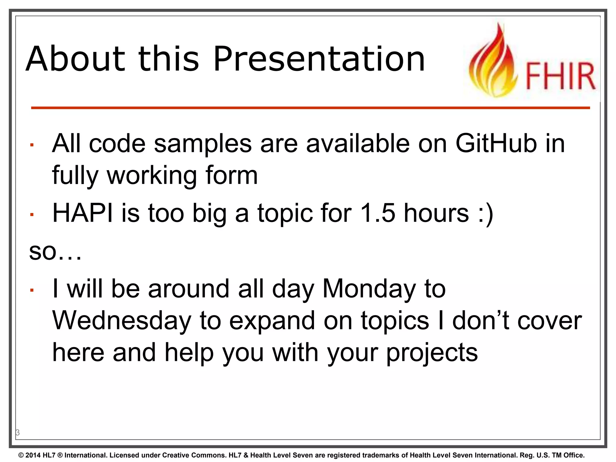 About this Presentation 
 All code samples are available on GitHub in 
fully working form 
 HAPI is too big a topic for 1.5 hours :) 
so… 
 I will be around all day Monday to 
Wednesday to expand on topics I don’t cover 
here and help you with your projects 
3 
© 2014 HL7 ® International. Licensed under Creative Commons. HL7 & Health Level Seven are registered trademarks of Health Level Seven International. Reg. U.S. TM Office. 
 